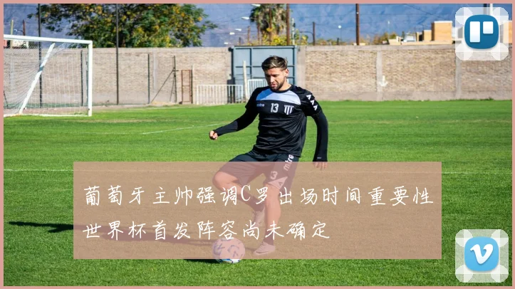 葡萄牙主帅强调C罗出场时间重要性世界杯首发阵容尚未确定