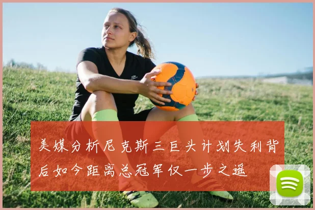 美媒分析尼克斯三巨头计划失利背后如今距离总冠军仅一步之遥