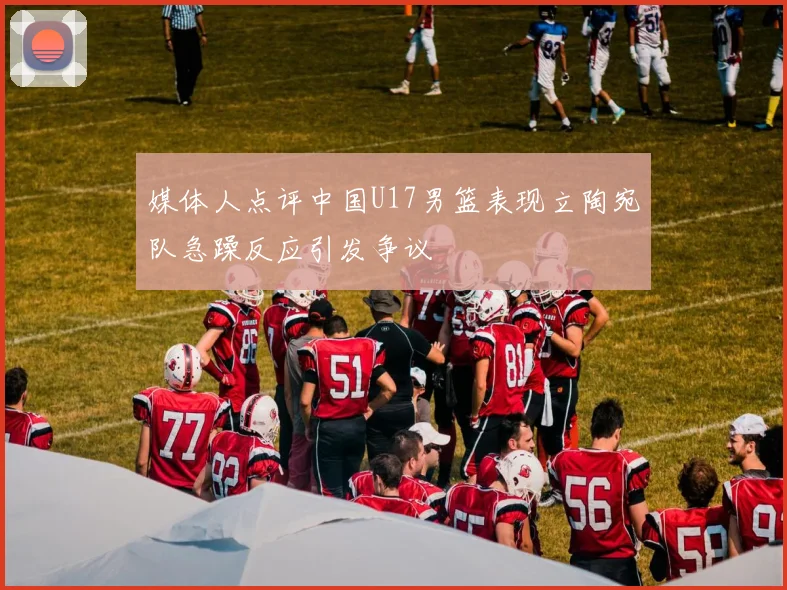 媒体人点评中国U17男篮表现立陶宛队急躁反应引发争议