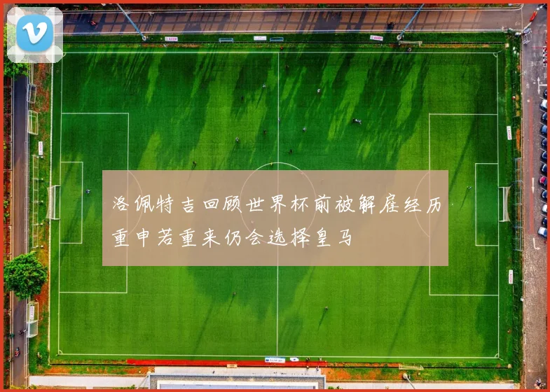 洛佩特吉回顾世界杯前被解雇经历重申若重来仍会选择皇马