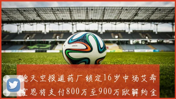 德天空报道药厂锁定16岁中场艾希霍恩将支付800万至900万欧解约金