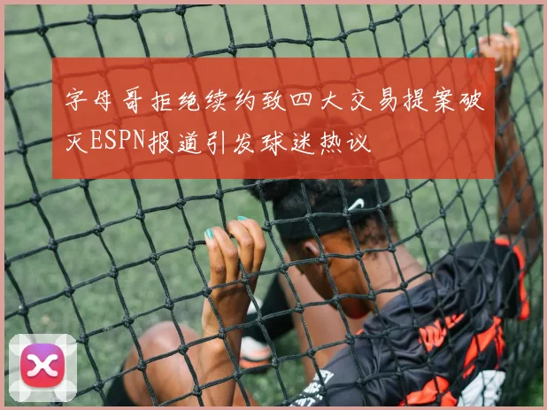 字母哥拒绝续约致四大交易提案破灭ESPN报道引发球迷热议