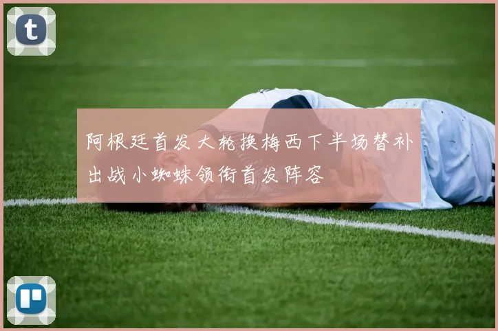 阿根廷首发大轮换梅西下半场替补出战小蜘蛛领衔首发阵容