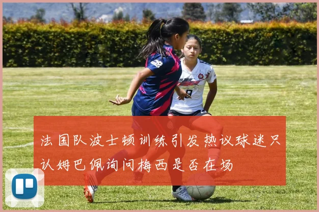 法国队波士顿训练引发热议球迷只认姆巴佩询问梅西是否在场