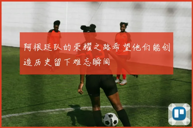 阿根廷队的荣耀之路希望他们能创造历史留下难忘瞬间