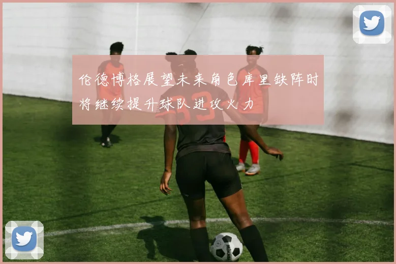 伦德博格展望未来角色库里缺阵时将继续提升球队进攻火力
