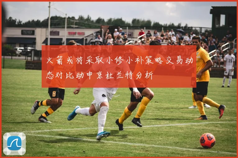 火箭或将采取小修小补策略交易动态对比动申京杜兰特分析