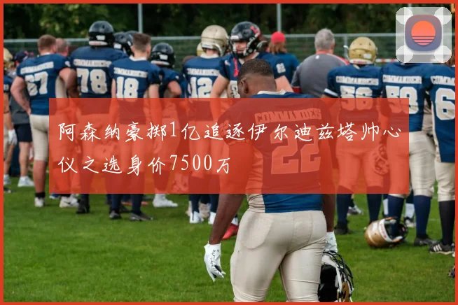 阿森纳豪掷1亿追逐伊尔迪兹塔帅心仪之选身价7500万