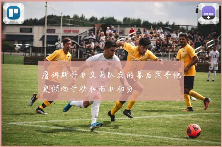詹姆斯并非交易队友的幕后黑手他更倾向于劝和而非劝分