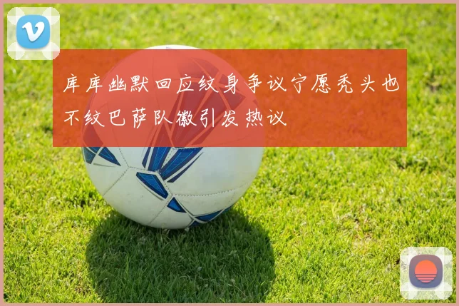 库库幽默回应纹身争议宁愿秃头也不纹巴萨队徽引发热议